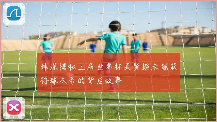 韩媒揭秘上届世界杯吴贤揆未能获得球衣号的背后故事