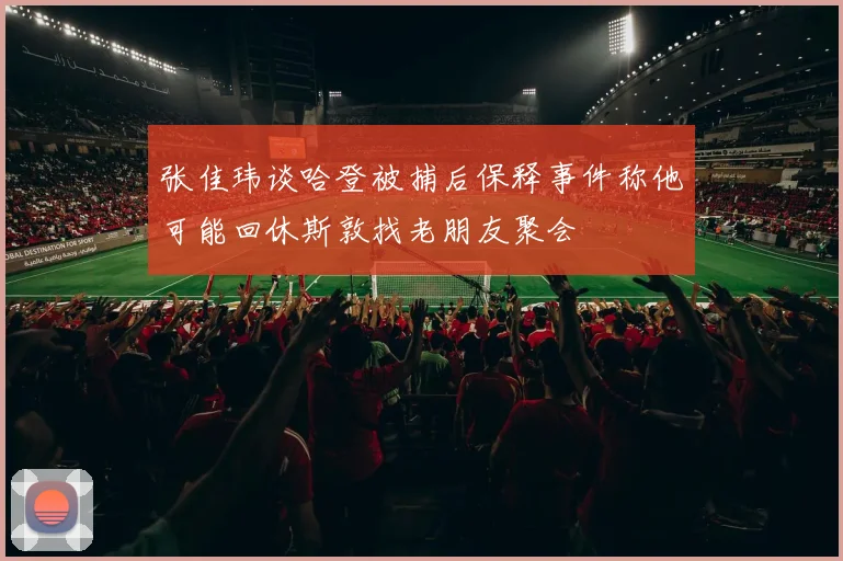 张佳玮谈哈登被捕后保释事件称他可能回休斯敦找老朋友聚会