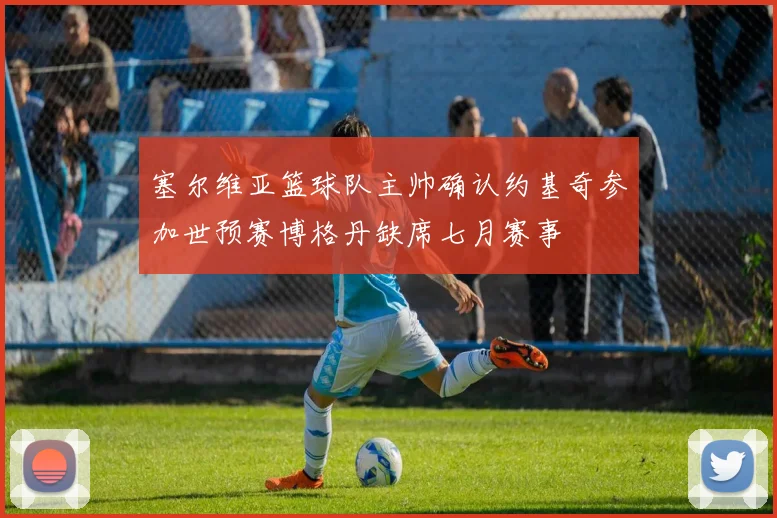 塞尔维亚篮球队主帅确认约基奇参加世预赛博格丹缺席七月赛事