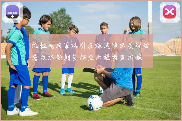 维拉轮换策略引发球迷愤怒质疑故意放水热刺英超应加强调查措施
