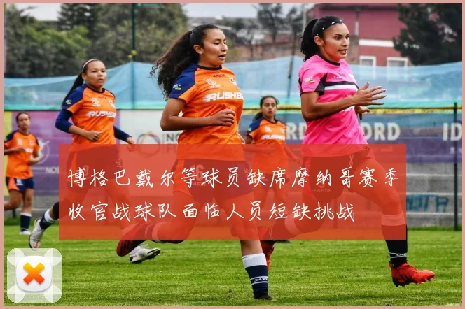 博格巴戴尔等球员缺席摩纳哥赛季收官战球队面临人员短缺挑战