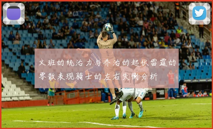 文班的统治力与乔治的起伏雷霆的零散表现骑士的左右失衡分析