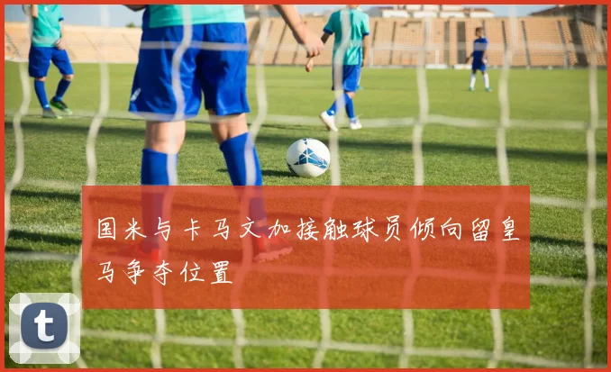 国米与卡马文加接触球员倾向留皇马争夺位置