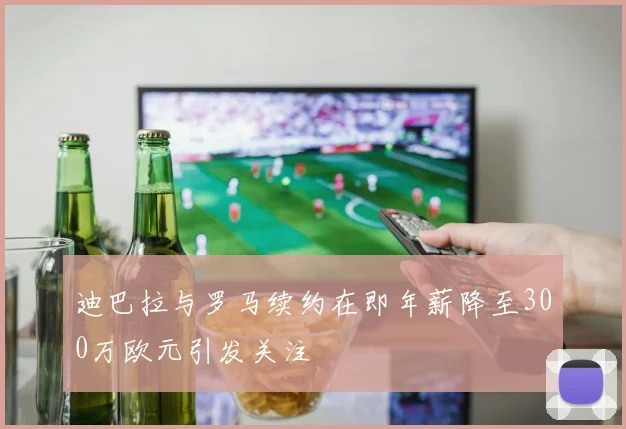 迪巴拉与罗马续约在即年薪降至300万欧元引发关注
