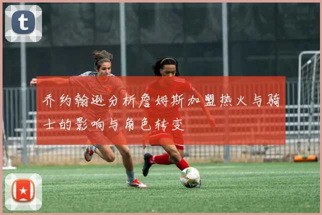 乔约翰逊分析詹姆斯加盟热火与骑士的影响与角色转变