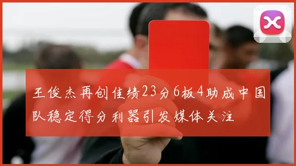 王俊杰再创佳绩23分6板4助成中国队稳定得分利器引发媒体关注