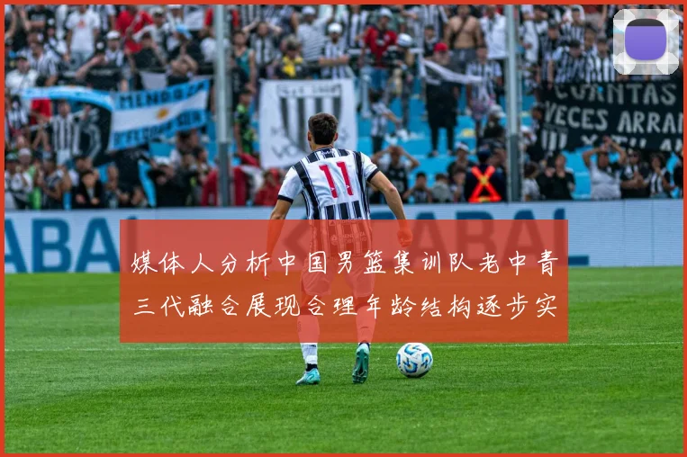 媒体人分析中国男篮集训队老中青三代融合展现合理年龄结构逐步实现换血